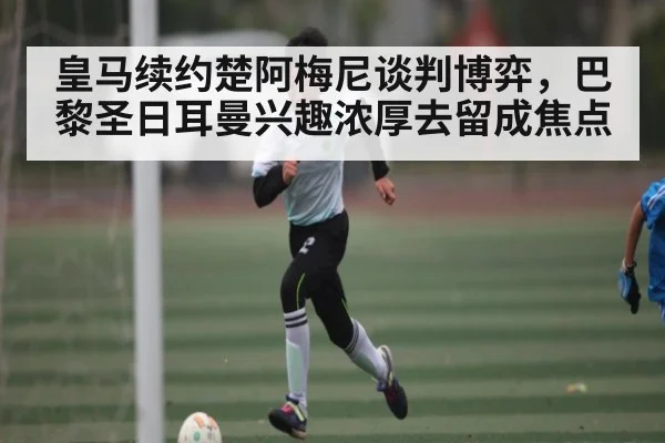 皇马续约楚阿梅尼谈判博弈，巴黎圣日耳曼兴趣浓厚去留成焦点